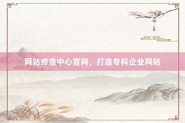 网站缔造中心官网，打造专科企业网站
