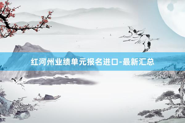 红河州业绩单元报名进口-最新汇总