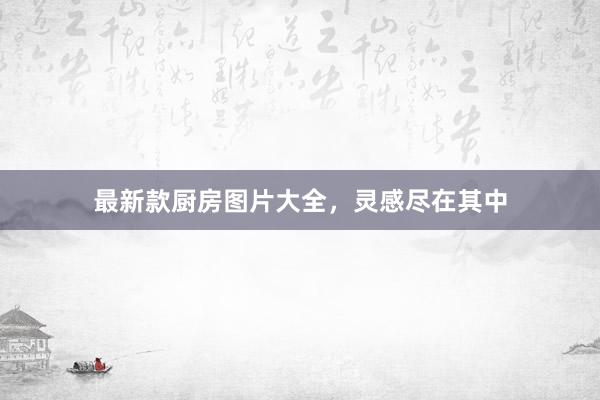 最新款厨房图片大全，灵感尽在其中